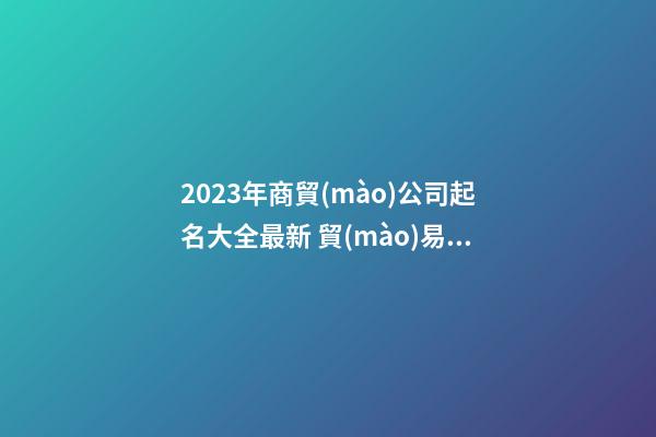 2023年商貿(mào)公司起名大全最新 貿(mào)易公司起名2023最新版的-第1張-公司起名-玄機(jī)派